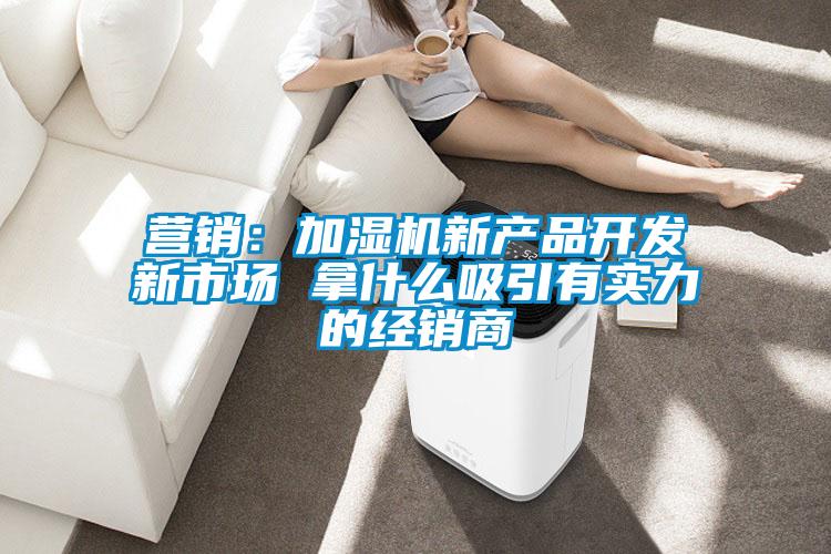 營銷：加濕機(jī)新產(chǎn)品開發(fā)新市場 拿什么吸引有實力的經(jīng)銷商